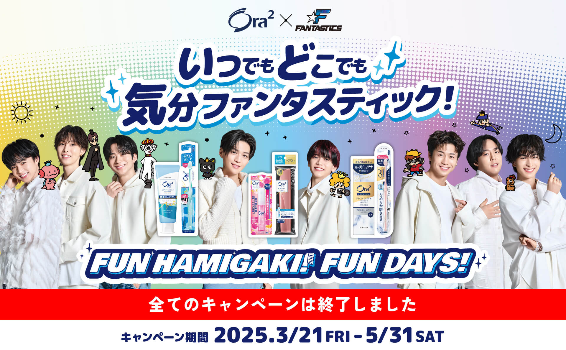Ora2 x FANTASTICS いつでもどこでも気分ファンタスティック！ FUN HAMIGAKI! FUN DAYS! 全てのキャンペーンは終了しました キャンペーン期間 2025.3.21 FRI - 5/31 SAT