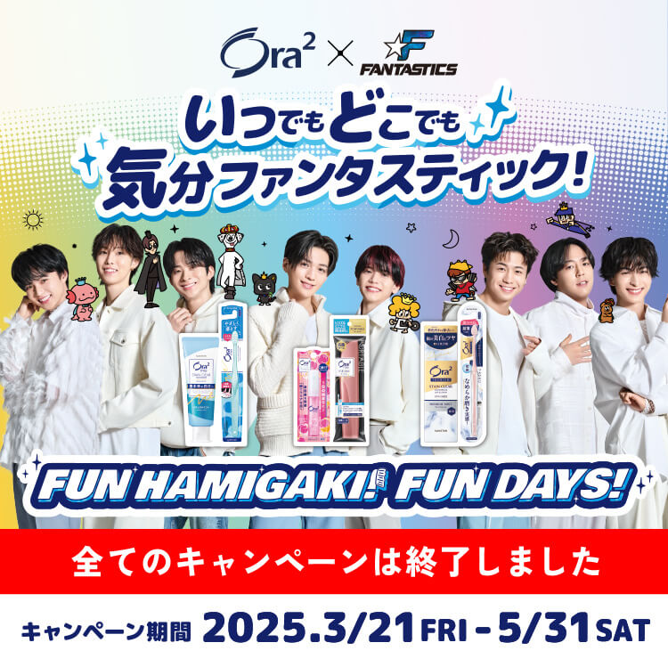 Ora2 x FANTASTICS いつでもどこでも気分ファンタスティック！ FUN HAMIGAKI! FUN DAYS! 全てのキャンペーンは終了しました キャンペーン期間 2025.3.21 FRI - 5/31 SAT