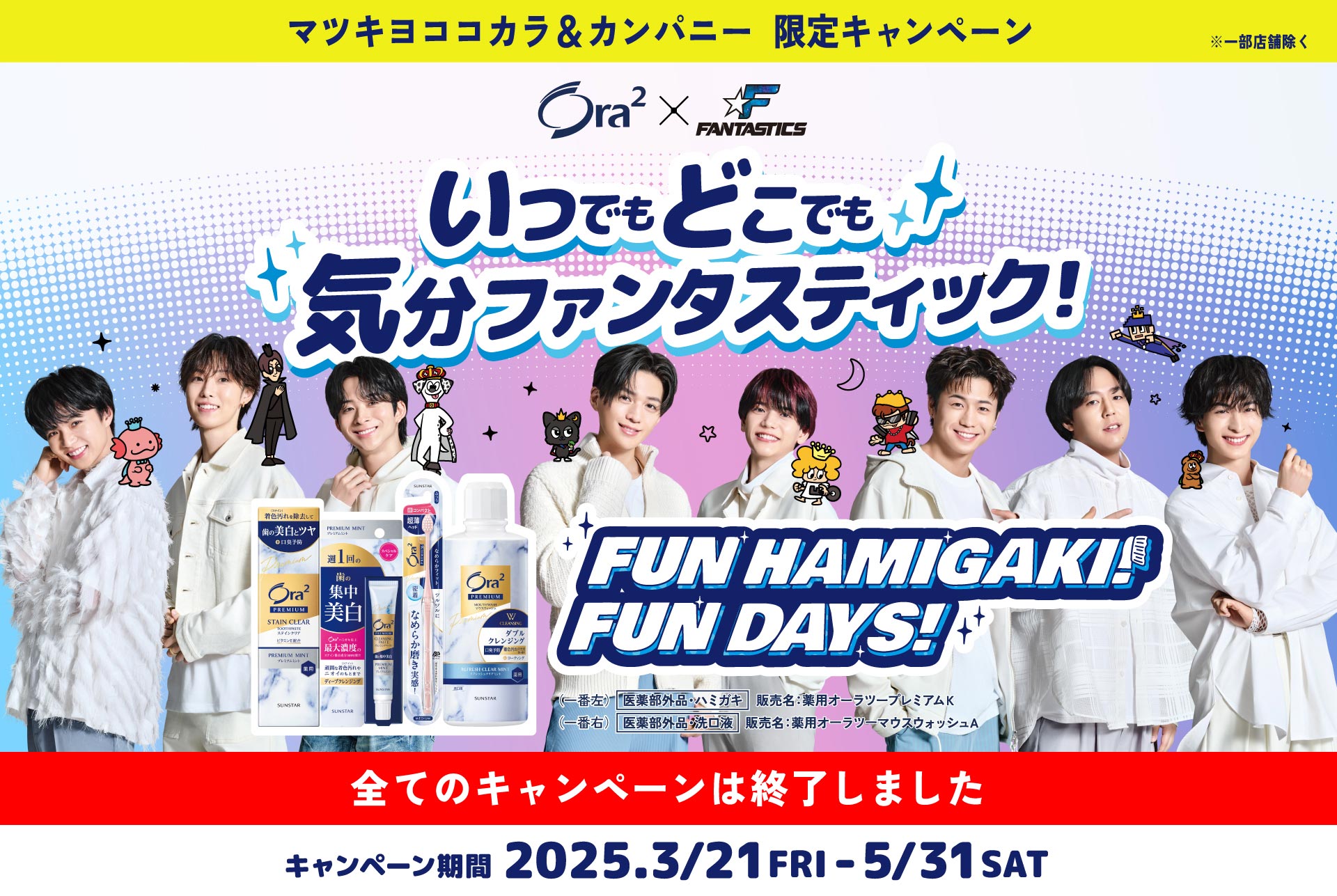 マツキヨココカラ＆カンパニー限定キャンペーン ※一部店舗除く Ora2 x FANTASTICS いつでもどこでも気分ファンタスティック！ FUN HAMIGAKI! FUN DAYS! キャンペーン期間 2025.3.21 FRI - 5/31 SAT 全てのキャンペーンは終了しました